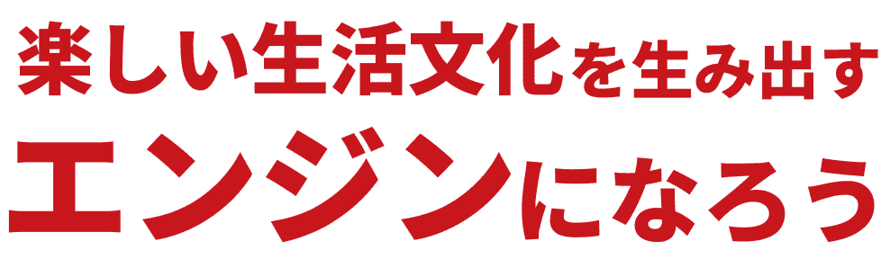 楽しい生活文化を生み出すエンジンになろう